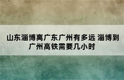 山东淄博离广东广州有多远 淄博到广州高铁需要几小时